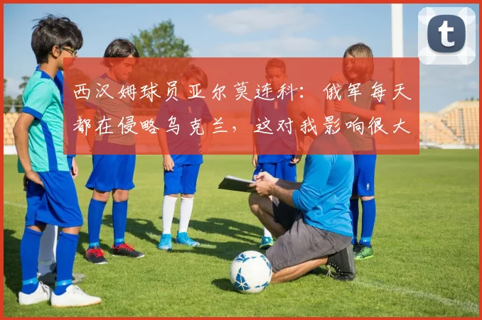 西汉姆球员亚尔莫连科：俄军每天都在侵略乌克兰，这对我影响很大
