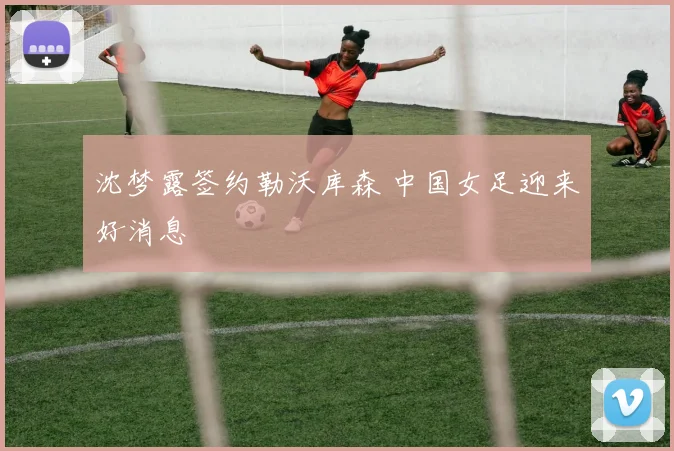 沈梦露签约勒沃库森 中国女足迎来好消息