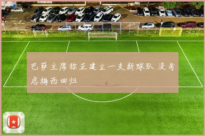 巴萨主席称正建立一支新球队 没考虑梅西回归