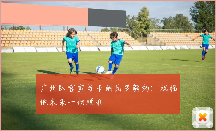 广州队官宣与卡纳瓦罗解约：祝福他未来一切顺利