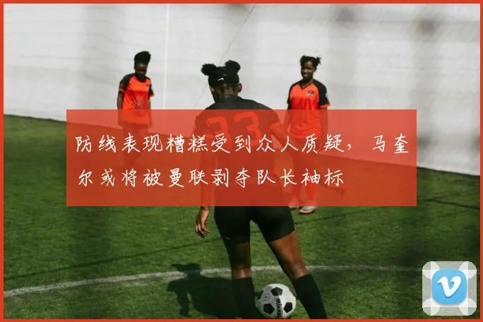 防线表现糟糕受到众人质疑，马奎尔或将被曼联剥夺队长袖标