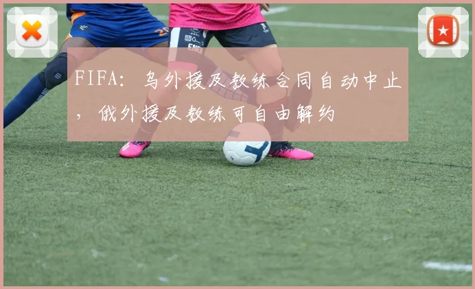 FIFA：乌外援及教练合同自动中止，俄外援及教练可自由解约