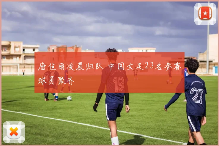 唐佳丽凌晨归队 中国女足23名参赛球员聚齐