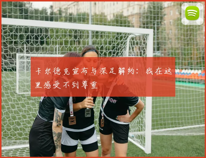 卡尔德克宣布与深足解约：我在这里感受不到尊重