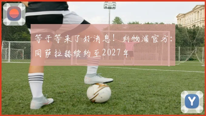 等于等来了好消息！利物浦官方：同萨拉赫续约至2027年