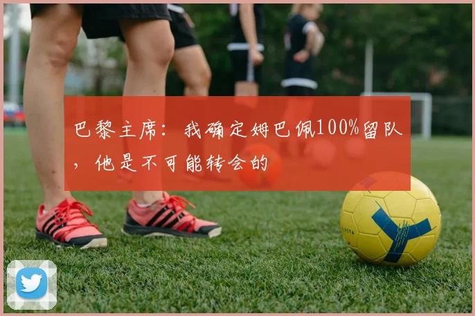 巴黎主席：我确定姆巴佩100%留队，他是不可能转会的