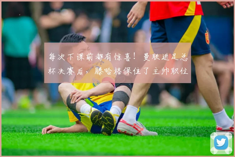 每次下课前都有惊喜！曼联进足总杯决赛后，滕哈格保住了主帅职位