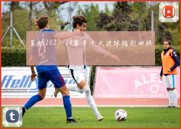 莱切2023-24赛季十大进球精彩回顾
