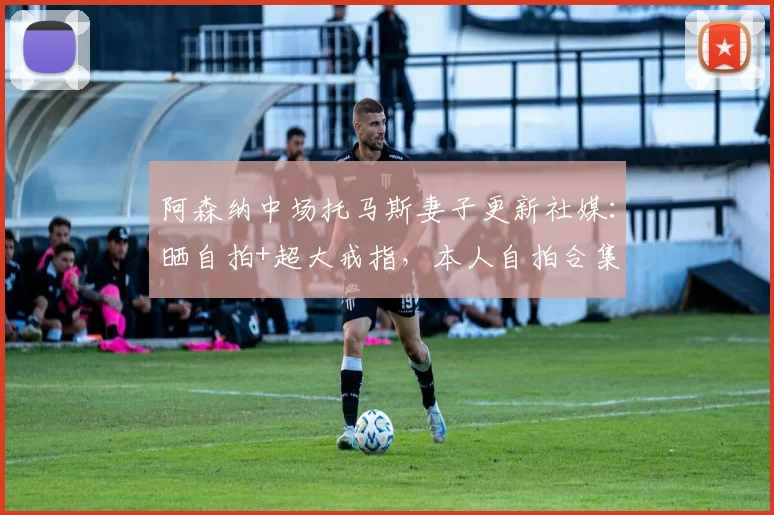 阿森纳中场托马斯妻子更新社媒：晒自拍+超大戒指，本人自拍合集