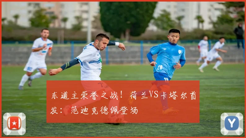 东道主荣誉之战！荷兰VS卡塔尔首发：范迪克德佩登场