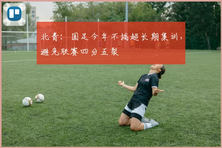 北青：国足今年不搞超长期集训，避免联赛四分五裂