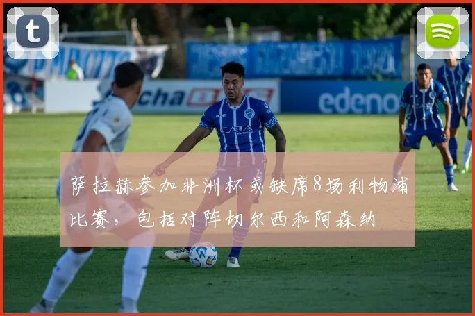 萨拉赫参加非洲杯或缺席8场利物浦比赛，包括对阵切尔西和阿森纳