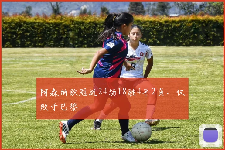 阿森纳欧冠近24场18胜4平2负，仅败于巴黎