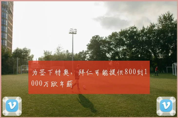 为签下特奥，拜仁可能提供800到1000万欧年薪