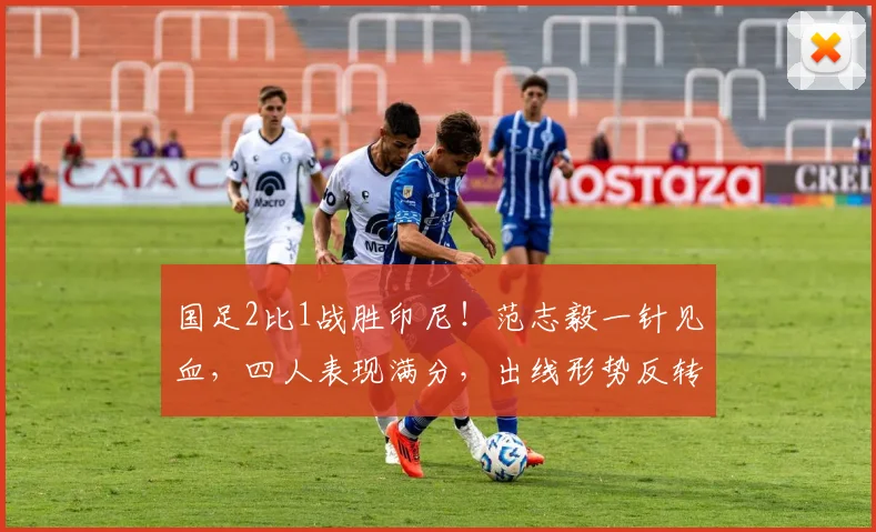 国足2比1战胜印尼！范志毅一针见血，四人表现满分，出线形势反转