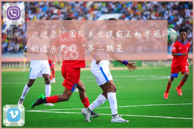 六连杀！国际米兰提前五轮夺冠，创造历史的“第二颗星