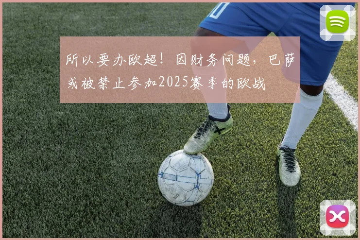 所以要办欧超！因财务问题，巴萨或被禁止参加2025赛季的欧战