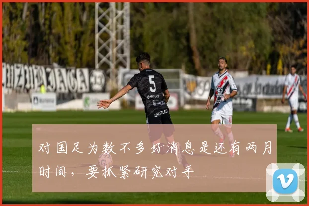 对国足为数不多好消息是还有两月时间，要抓紧研究对手