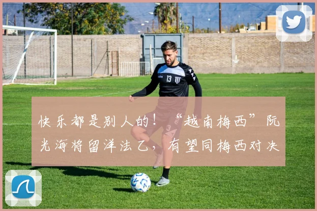 快乐都是别人的！“越南梅西”阮光海将留洋法乙，有望同梅西对决