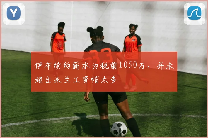 伊布续约薪水为税前1050万，并未超出米兰工资帽太多