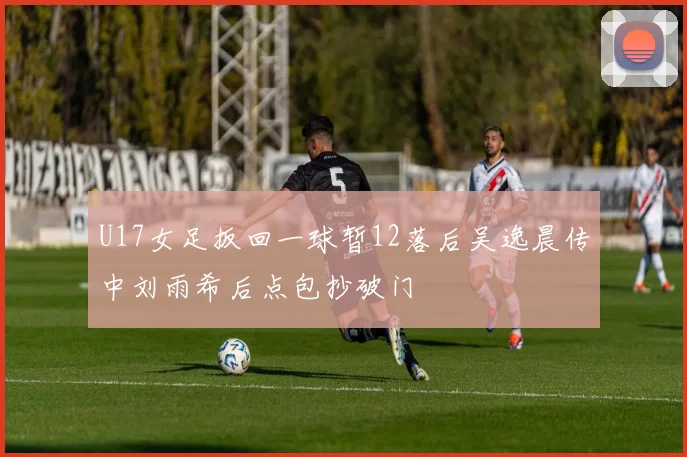 U17女足扳回一球暂12落后吴逸晨传中刘雨希后点包抄破门