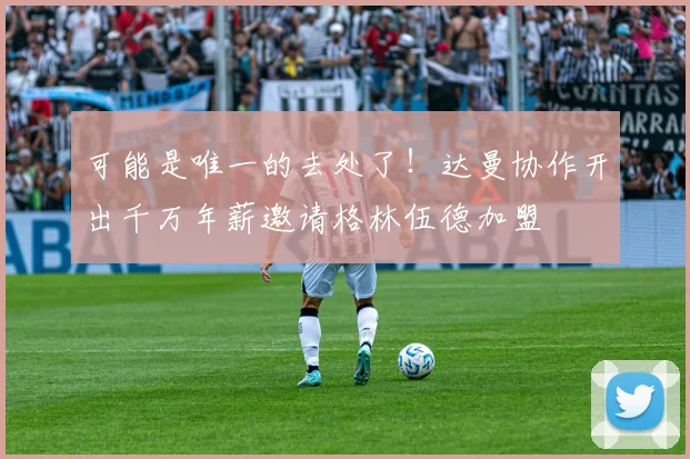 可能是唯一的去处了！达曼协作开出千万年薪邀请格林伍德加盟