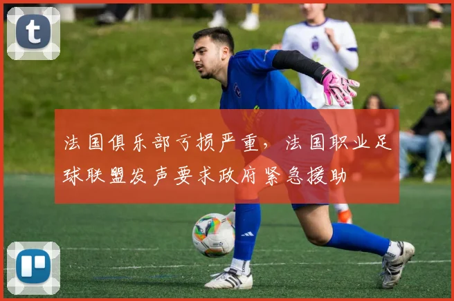 法国俱乐部亏损严重，法国职业足球联盟发声要求政府紧急援助