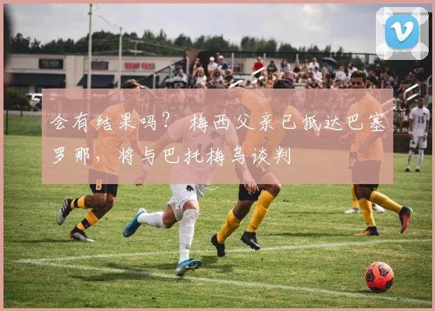 会有结果吗？ 梅西父亲已抵达巴塞罗那，将与巴托梅乌谈判