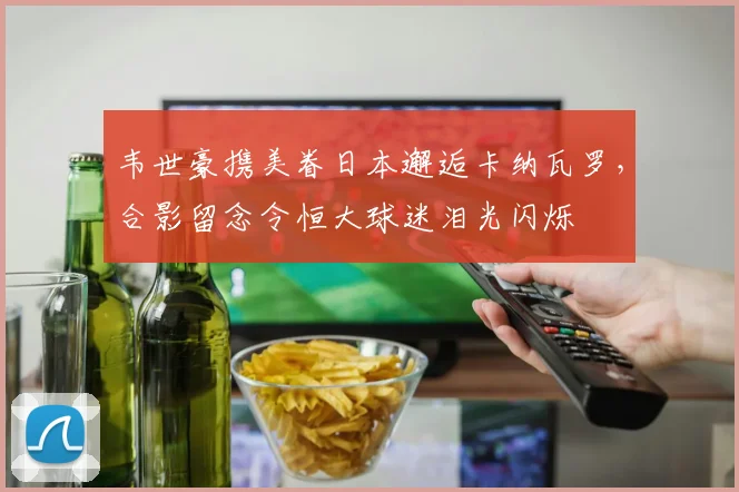 韦世豪携美眷日本邂逅卡纳瓦罗，合影留念令恒大球迷泪光闪烁