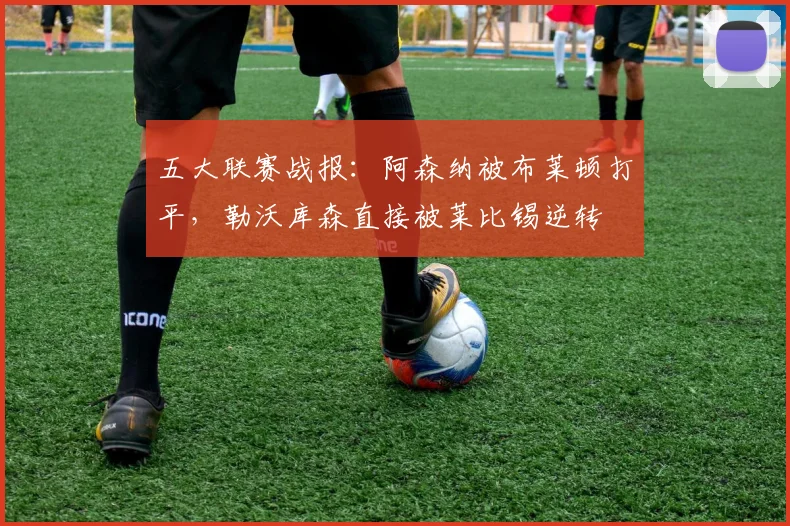 五大联赛战报：阿森纳被布莱顿打平，勒沃库森直接被莱比锡逆转